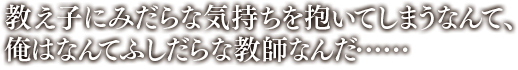 「教え子にみだらな気持ちを抱いてしまうなんて、俺はなんてふしだらな教師なんだ……」